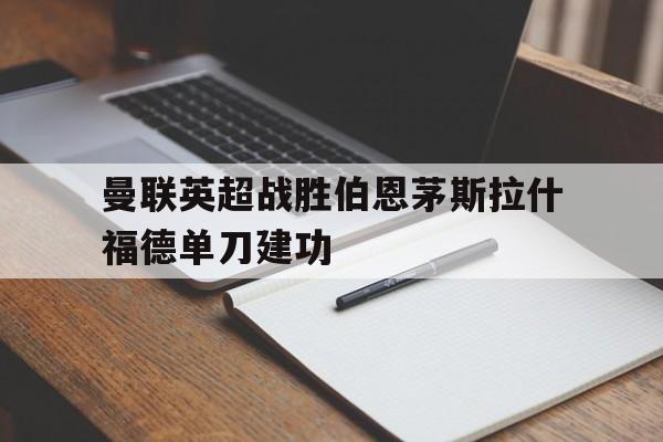 kaiyun_曼联英超战胜伯恩茅斯拉什福德单刀建功的简单介绍